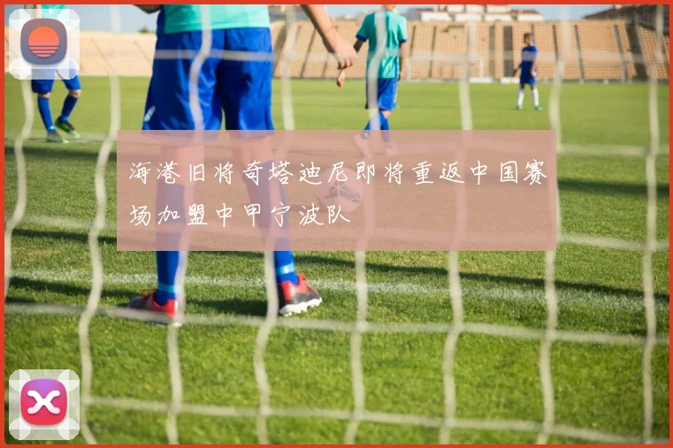 海港旧将奇塔迪尼即将重返中国赛场加盟中甲宁波队