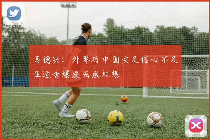 马德兴：外界对中国女足信心不足亚运会爆发或成幻想