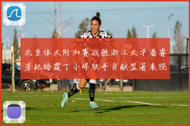 北京体大附加赛战胜浙江大学潘睿彦纪皓霆丁小峰联手贡献显著表现