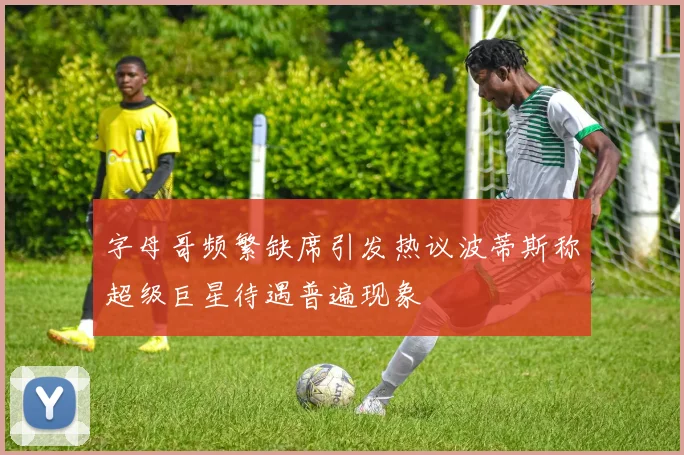 字母哥频繁缺席引发热议波蒂斯称超级巨星待遇普遍现象