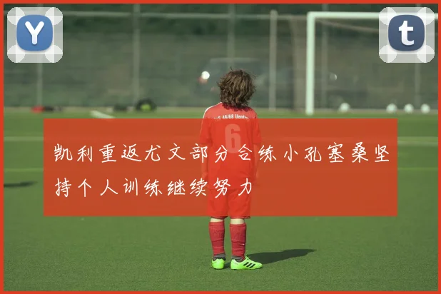 凯利重返尤文部分合练小孔塞桑坚持个人训练继续努力
