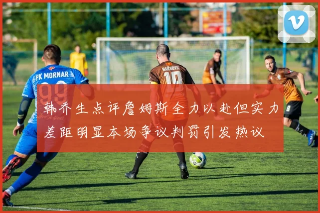 韩乔生点评詹姆斯全力以赴但实力差距明显本场争议判罚引发热议