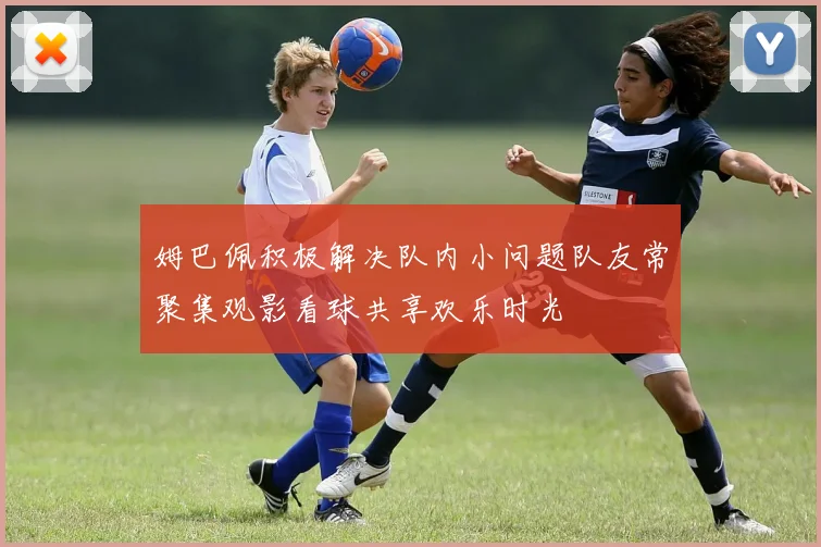 姆巴佩积极解决队内小问题队友常聚集观影看球共享欢乐时光