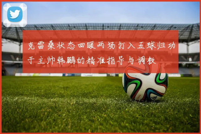 克雷桑状态回暖两场打入五球归功于主帅韩鹏的精准指导与调教