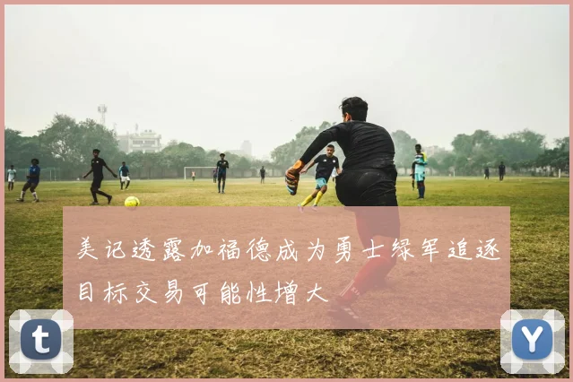 美记透露加福德成为勇士绿军追逐目标交易可能性增大