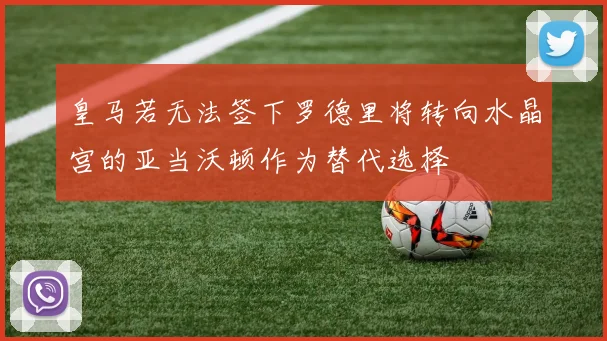 皇马若无法签下罗德里将转向水晶宫的亚当沃顿作为替代选择