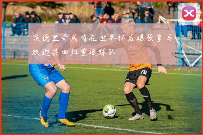 莫德里奇或将在世界杯后退役皇马欢迎其回归重返球队