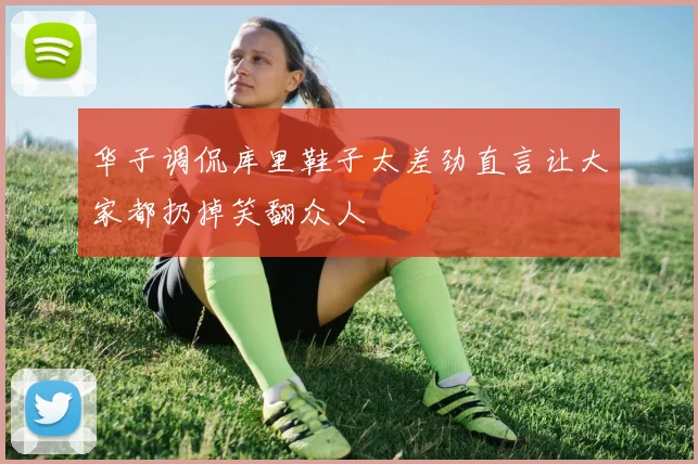 华子调侃库里鞋子太差劲直言让大家都扔掉笑翻众人