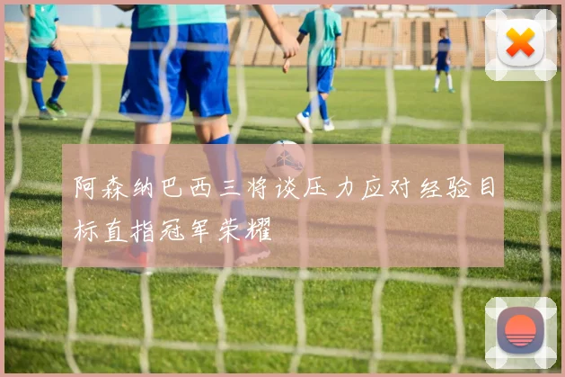 阿森纳巴西三将谈压力应对经验目标直指冠军荣耀