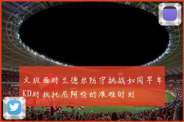 文班面对兰德尔防守挑战如同早年KD对抗托尼阿伦的艰难时刻