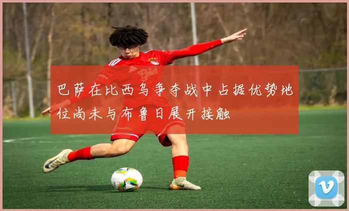 巴萨在比西乌争夺战中占据优势地位尚未与布鲁日展开接触