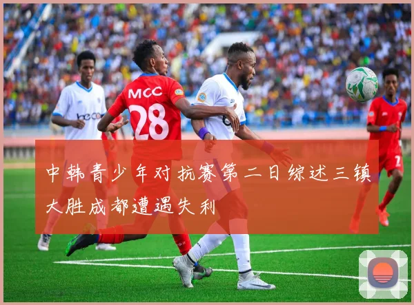 中韩青少年对抗赛第二日综述三镇大胜成都遭遇失利