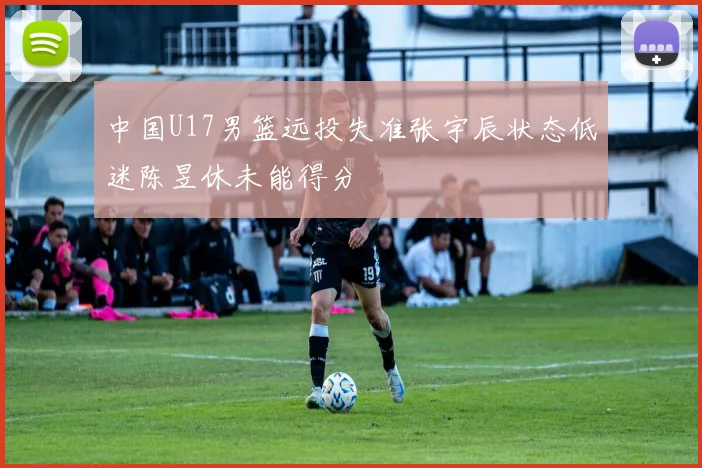 中国U17男篮远投失准张宇辰状态低迷陈昱休未能得分
