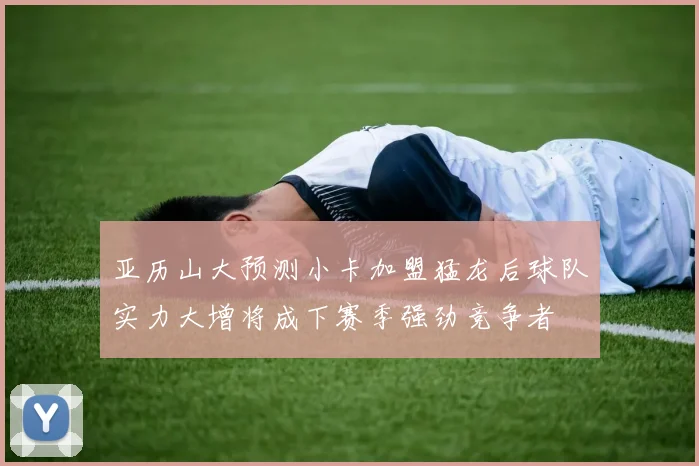 亚历山大预测小卡加盟猛龙后球队实力大增将成下赛季强劲竞争者