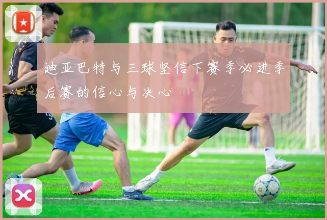 迪亚巴特与三球坚信下赛季必进季后赛的信心与决心