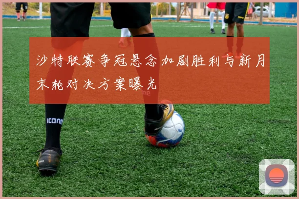 沙特联赛争冠悬念加剧胜利与新月末轮对决方案曝光