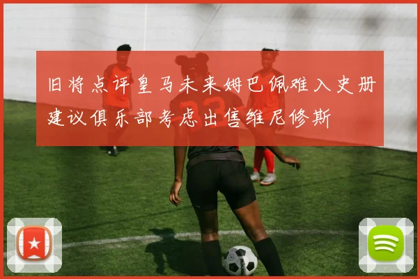 旧将点评皇马未来姆巴佩难入史册建议俱乐部考虑出售维尼修斯