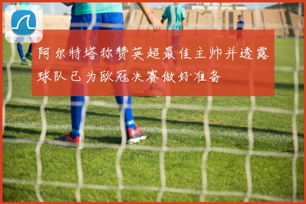 阿尔特塔称赞英超最佳主帅并透露球队已为欧冠决赛做好准备