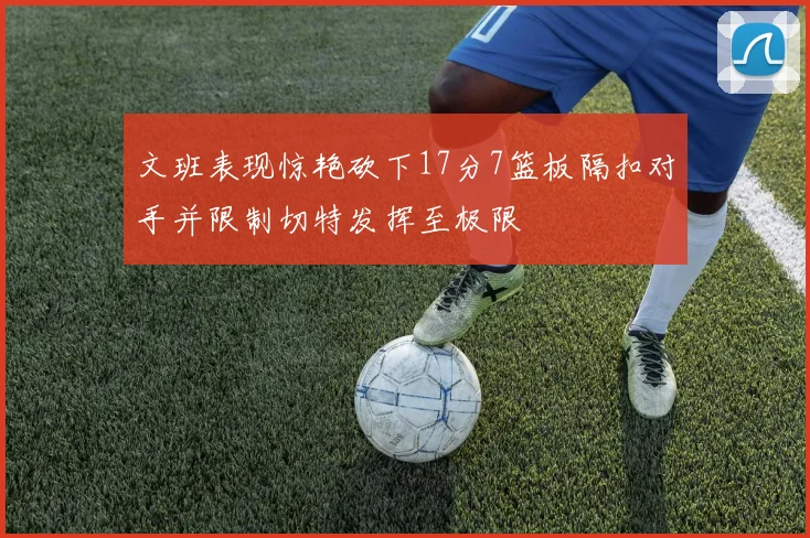 文班表现惊艳砍下17分7篮板隔扣对手并限制切特发挥至极限