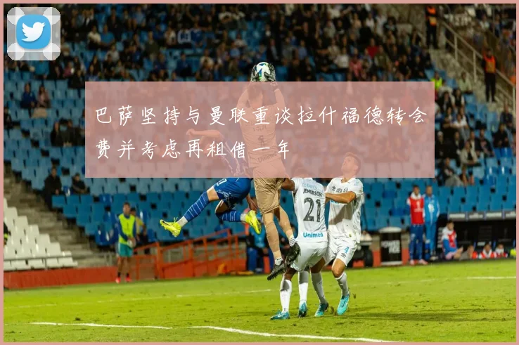 巴萨坚持与曼联重谈拉什福德转会费并考虑再租借一年