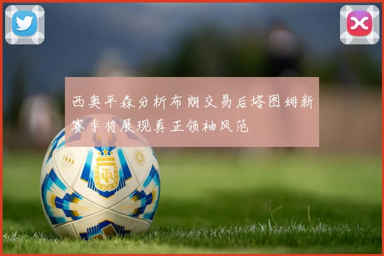 西奥平森分析布朗交易后塔图姆新赛季将展现真正领袖风范