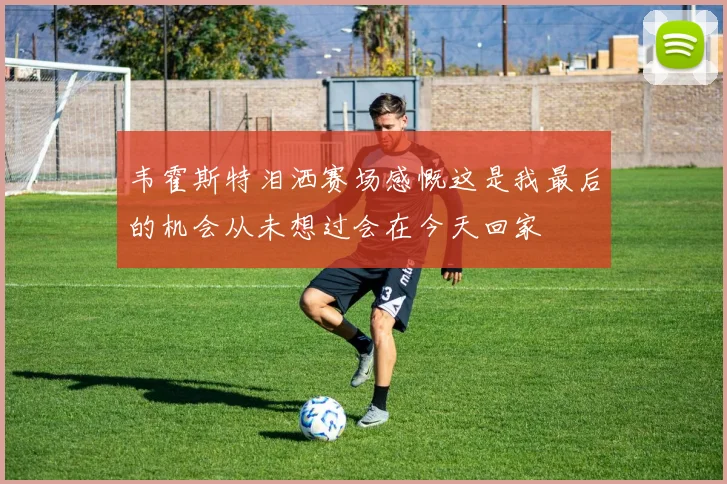 韦霍斯特泪洒赛场感慨这是我最后的机会从未想过会在今天回家